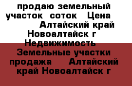 продаю земельный участок 9соток › Цена ­ 210 000 - Алтайский край, Новоалтайск г. Недвижимость » Земельные участки продажа   . Алтайский край,Новоалтайск г.